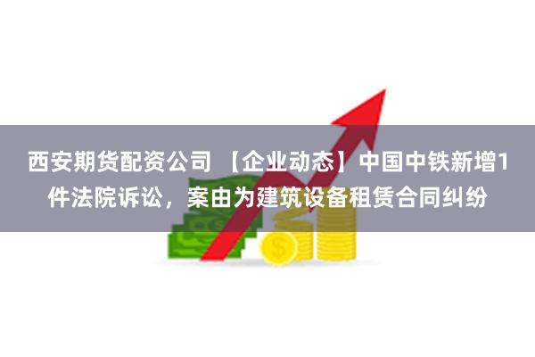 西安期货配资公司 【企业动态】中国中铁新增1件法院诉讼，案由为建筑设备租赁合同纠纷