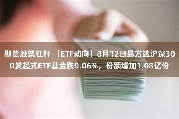 期货股票杠杆 【ETF动向】8月12日易方达沪深300发起式ETF基金跌0.06%，份额增加1.08亿份