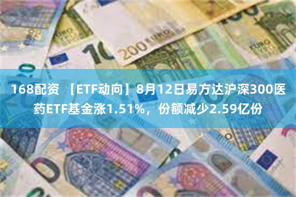 168配资 【ETF动向】8月12日易方达沪深300医药ETF基金涨1.51%，份额减少2.59亿份