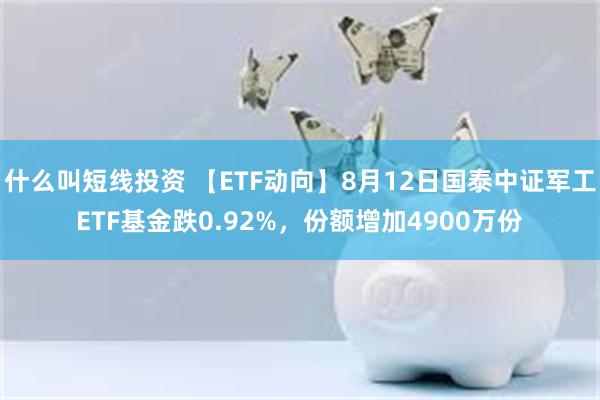 什么叫短线投资 【ETF动向】8月12日国泰中证军工ETF基金跌0.92%，份额增加4900万份