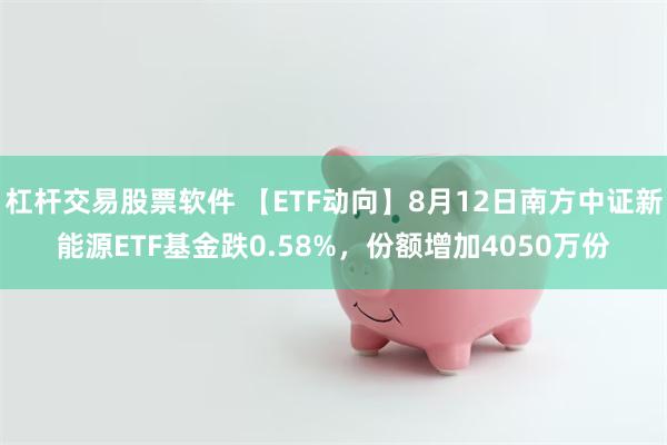 杠杆交易股票软件 【ETF动向】8月12日南方中证新能源ETF基金跌0.58%，份额增加4050万份