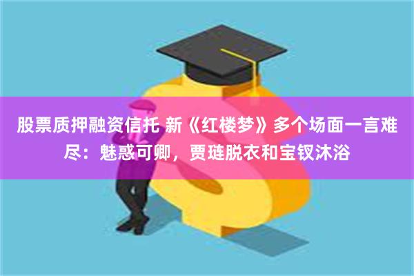 股票质押融资信托 新《红楼梦》多个场面一言难尽：魅惑可卿，贾琏脱衣和宝钗沐浴