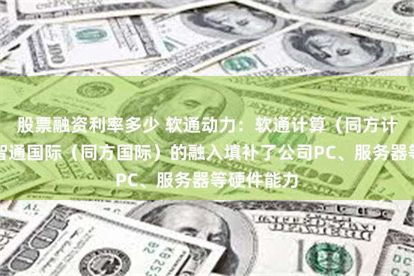 股票融资利率多少 软通动力：软通计算（同方计算机）、智通国际（同方国际）的融入填补了公司PC、服务器等硬件能力