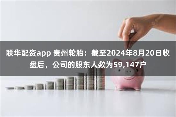 联华配资app 贵州轮胎：截至2024年8月20日收盘后，公司的股东人数为59,147户