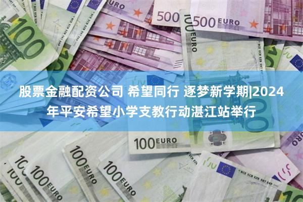 股票金融配资公司 希望同行 逐梦新学期|2024年平安希望小学支教行动湛江站举行