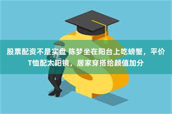 股票配资不是实盘 陈梦坐在阳台上吃螃蟹，平价T恤配太阳镜，居家穿搭给颜值加分