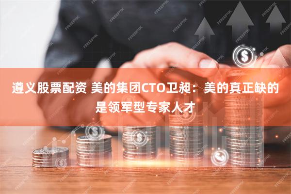 遵义股票配资 美的集团CTO卫昶：美的真正缺的是领军型专家人才