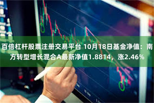 百倍杠杆股票注册交易平台 10月18日基金净值：南方转型增长混合A最新净值1.8814，涨2.46%