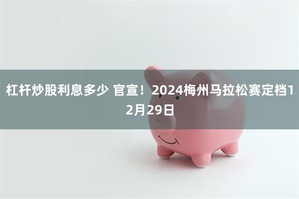 杠杆炒股利息多少 官宣！2024梅州马拉松赛定档12月29日