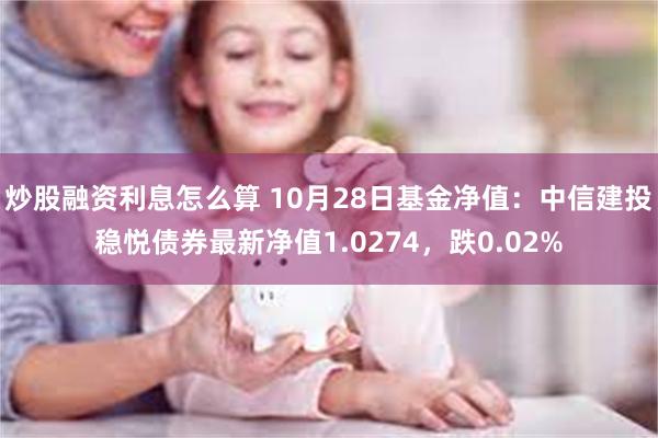 炒股融资利息怎么算 10月28日基金净值：中信建投稳悦债券最新净值1.0274，跌0.02%