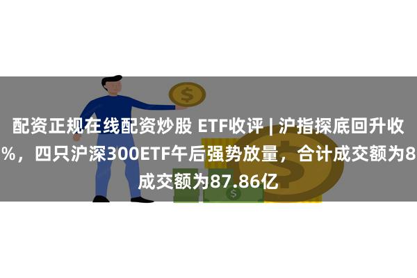 配资正规在线配资炒股 ETF收评 | 沪指探底回升收涨0.49%，四只沪深300ETF午后强势放量，合计成交额为87.86亿