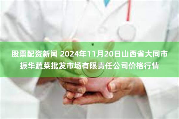 股票配资新闻 2024年11月20日山西省大同市振华蔬菜批发市场有限责任公司价格行情