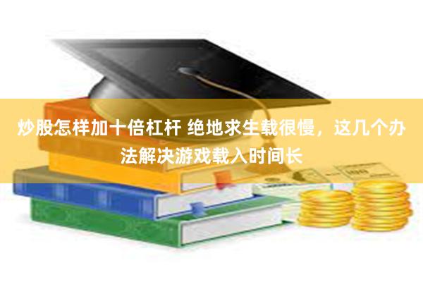 炒股怎样加十倍杠杆 绝地求生载很慢，这几个办法解决游戏载入时间长