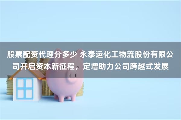 股票配资代理分多少 永泰运化工物流股份有限公司开启资本新征程，定增助力公司跨越式发展