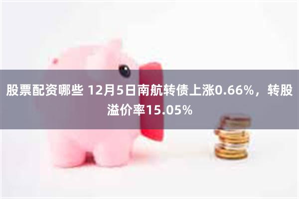 股票配资哪些 12月5日南航转债上涨0.66%，转股溢价率15.05%