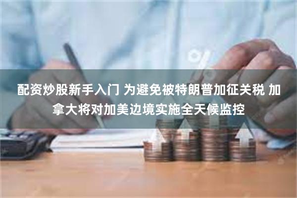 配资炒股新手入门 为避免被特朗普加征关税 加拿大将对加美边境实施全天候监控