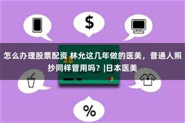 怎么办理股票配资 林允这几年做的医美，普通人照抄同样管用吗？|日本医美