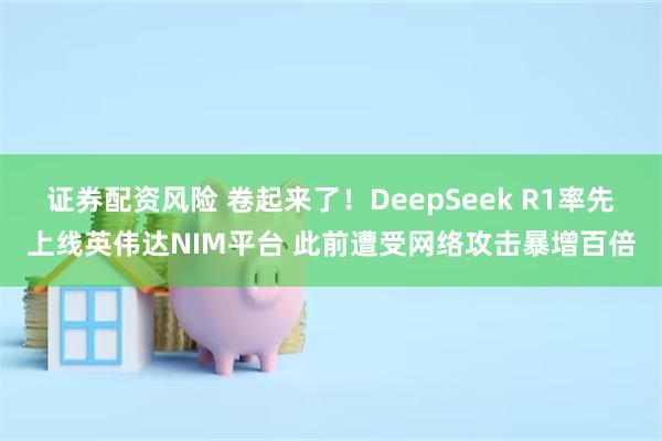 证券配资风险 卷起来了！DeepSeek R1率先上线英伟达NIM平台 此前遭受网络攻击暴增百倍