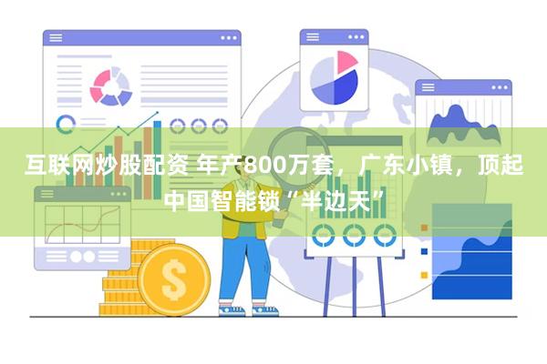 互联网炒股配资 年产800万套，广东小镇，顶起中国智能锁“半边天”