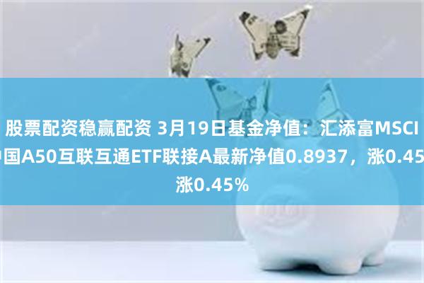 股票配资稳赢配资 3月19日基金净值：汇添富MSCI中国A50互联互通ETF联接A最新净值0.8937，涨0.45%